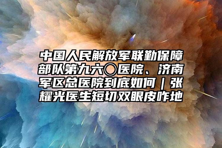 中国人民解放军联勤保障部队第九六〇医院、济南军区总医院到底如何｜张耀光医生短切双眼皮咋地