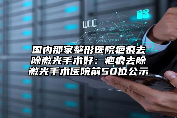 国内那家整形医院疤痕去除激光手术好：疤痕去除激光手术医院前50位公示