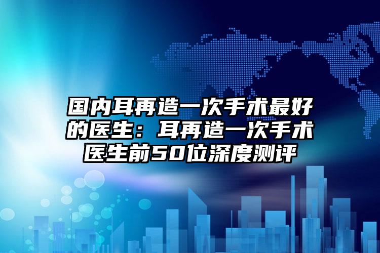 国内耳再造一次手术最好的医生：耳再造一次手术医生前50位深度测评
