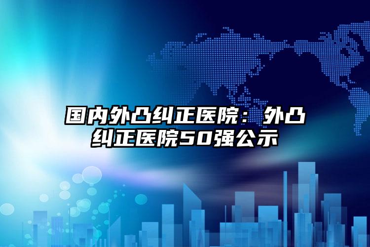 国内外凸纠正医院：外凸纠正医院50强公示