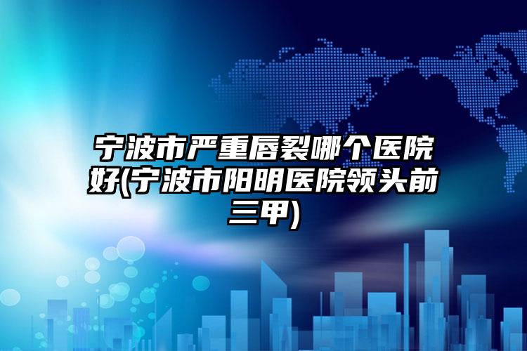 宁波市严重唇裂哪个医院好(宁波市阳明医院领头前三甲)