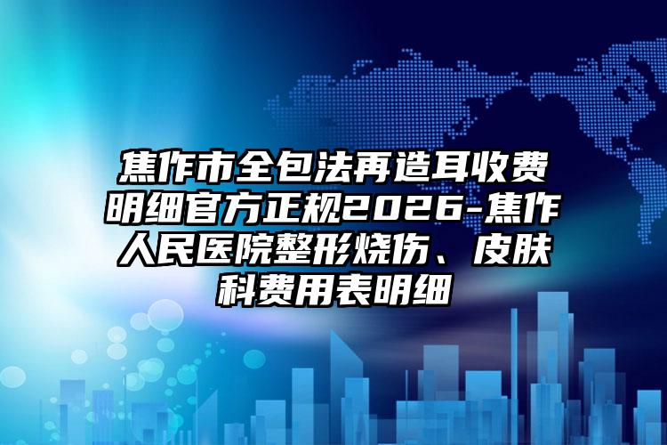 焦作市全包法再造耳收费明细官方正规2026-焦作人民医院整形烧伤、皮肤科费用表明细