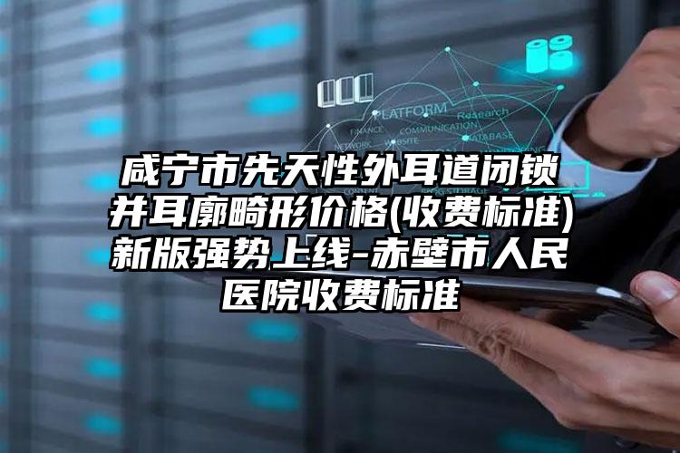 咸宁市先天性外耳道闭锁并耳廓畸形价格(收费标准)新版强势上线-赤壁市人民医院收费标准