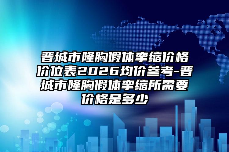 晋城市隆胸假体挛缩价格价位表2026均价参考-晋城市隆胸假体挛缩所需要价格是多少
