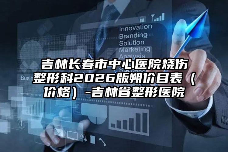 吉林长春市中心医院烧伤整形科2026版朔价目表（价格）-吉林省整形医院
