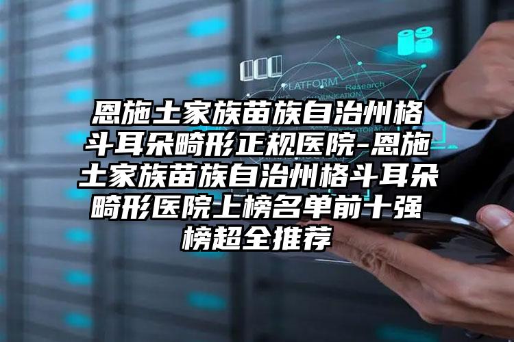 恩施土家族苗族自治州格斗耳朵畸形正规医院-恩施土家族苗族自治州格斗耳朵畸形医院上榜名单前十强榜超全推荐