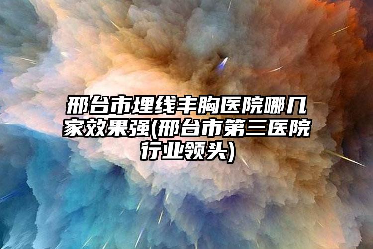 邢台市埋线丰胸医院哪几家效果强(邢台市第三医院行业领头)