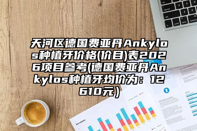 天河区德国费亚丹Ankylos种植牙价格(价目)表2026项目参考(德国费亚丹Ankylos种植牙均价为:12610元)