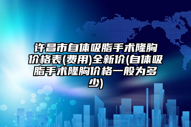 许昌市自体吸脂手术隆胸价格表(费用)全新价(自体吸脂手术隆胸价格一般为多少)