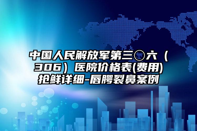 中国人民解放军第三〇六（306）医院价格表(费用)抢鲜详细-唇腭裂鼻案例