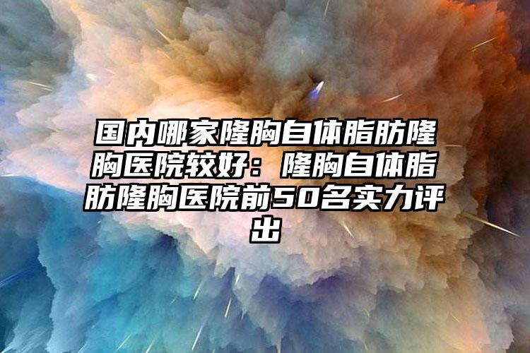 国内哪家隆胸自体脂肪隆胸医院较好：隆胸自体脂肪隆胸医院前50名实力评出