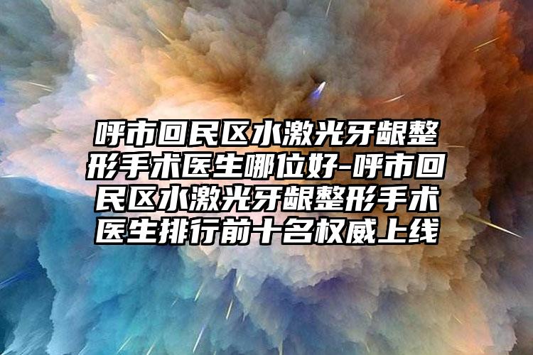 呼市回民区水激光牙龈整形手术医生哪位好-呼市回民区水激光牙龈整形手术医生排行前十名权威上线