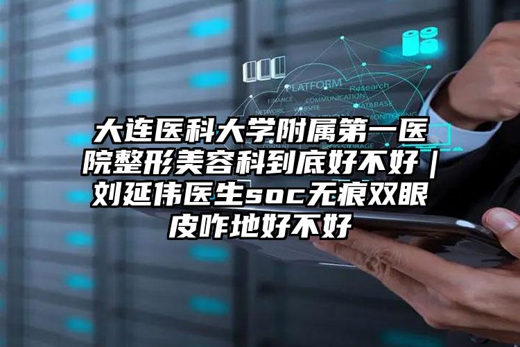大连医科大学附属第一医院整形美容科到底好不好｜刘延伟医生soc无痕双眼皮咋地好不好
