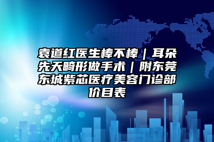 袁道红医生棒不棒｜耳朵先天畸形做手术｜附东莞东城紫芯医疗美容门诊部价目表