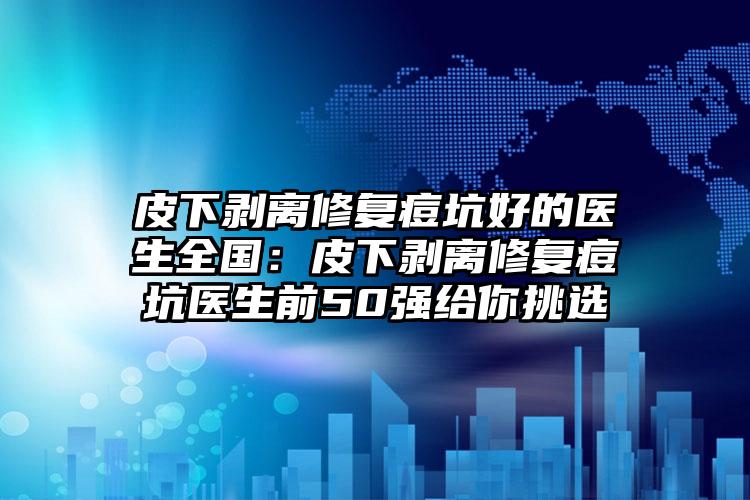 皮下剥离修复痘坑好的医生全国：皮下剥离修复痘坑医生前50强给你挑选