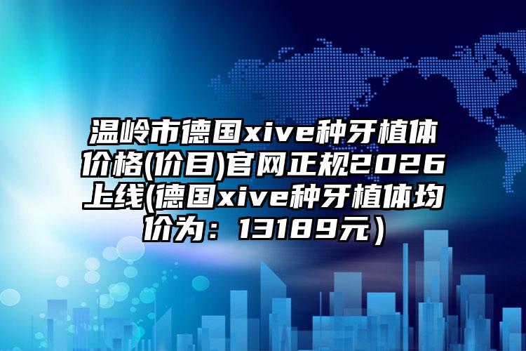 温岭市德国xive种牙植体价格(价目)官网正规2026上线(德国xive种牙植体均价为：13189元）