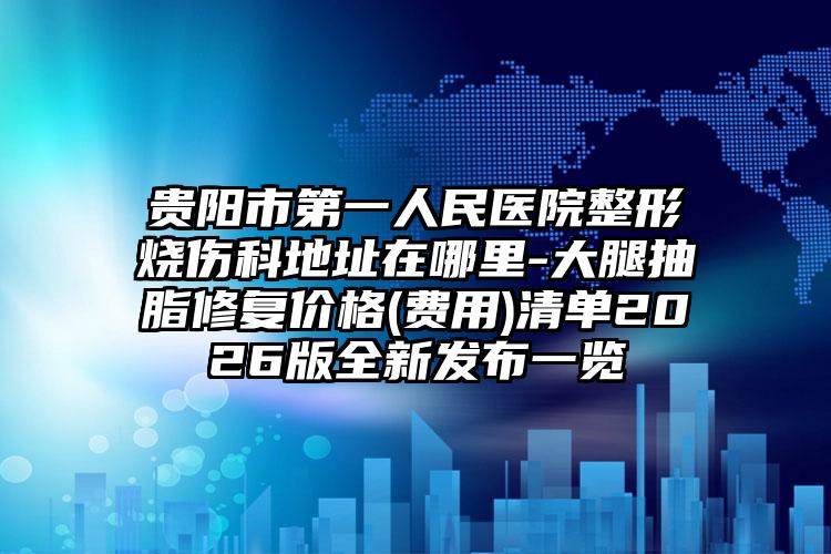 贵阳市第一人民医院整形烧伤科地址在哪里-大腿抽脂修复价格(费用)清单2026版全新发布一览
