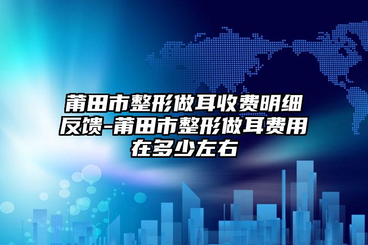 莆田市整形做耳收费明细反馈-莆田市整形做耳费用在多少左右