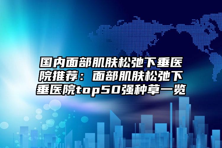 国内面部肌肤松弛下垂医院推荐：面部肌肤松弛下垂医院top50强种草一览