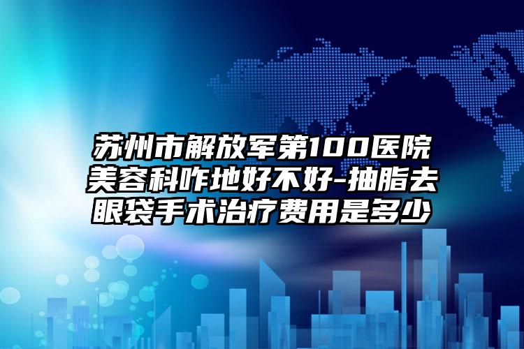 苏州市解放军第100医院美容科咋地好不好-抽脂去眼袋手术治疗费用是多少