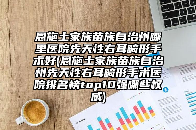恩施土家族苗族自治州哪里医院先天性右耳畸形手术好(恩施土家族苗族自治州先天性右耳畸形手术医院排名榜top10强哪些权威)