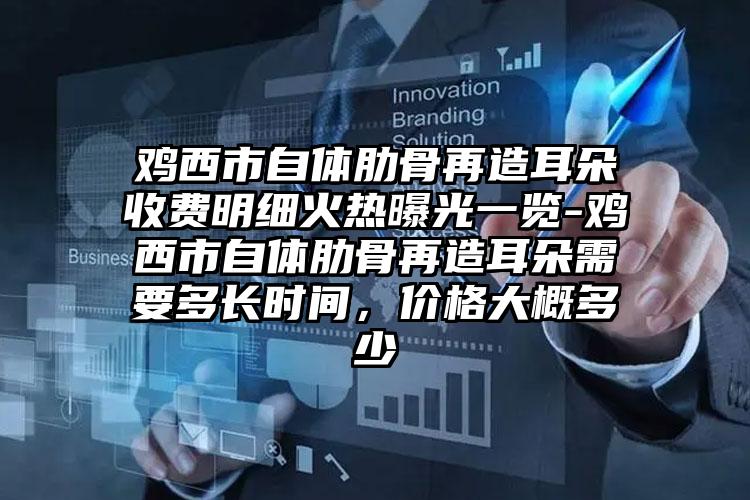 鸡西市自体肋骨再造耳朵收费明细火热曝光一览-鸡西市自体肋骨再造耳朵需要多长时间，价格大概多少