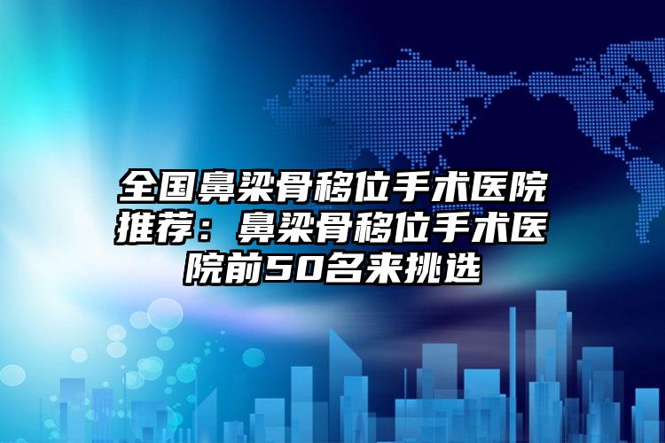 全国鼻梁骨移位手术医院推荐：鼻梁骨移位手术医院前50名来挑选