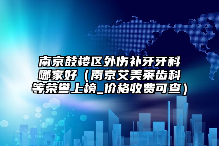 南京鼓楼区外伤补牙牙科哪家好（南京艾美莱齿科等荣誉上榜_价格收费可查）