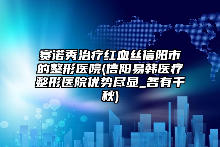 赛诺秀治疗红血丝信阳市的整形医院(信阳易韩医疗整形医院优势尽显_各有千秋)