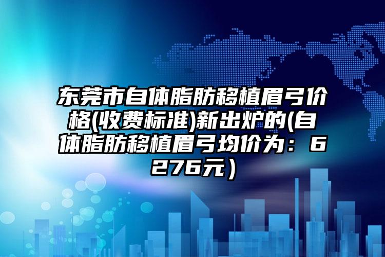 东莞市自体脂肪移植眉弓价格(收费标准)新出炉的(自体脂肪移植眉弓均价为：6276元）