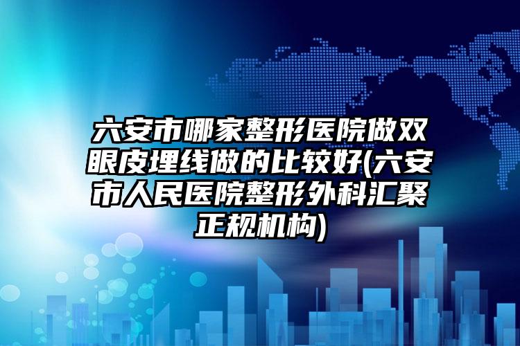 六安市哪家整形医院做双眼皮埋线做的比较好(六安市人民医院整形外科汇聚正规机构)