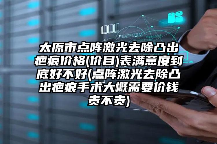 太原市点阵激光去除凸出疤痕价格(价目)表满意度到底好不好(点阵激光去除凸出疤痕手术大概需要价钱贵不贵)