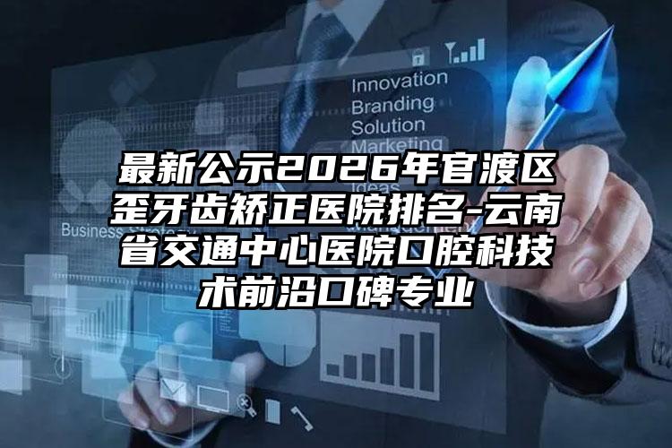 最新公示2026年官渡区歪牙齿矫正医院排名-云南省交通中心医院口腔科技术前沿口碑专业
