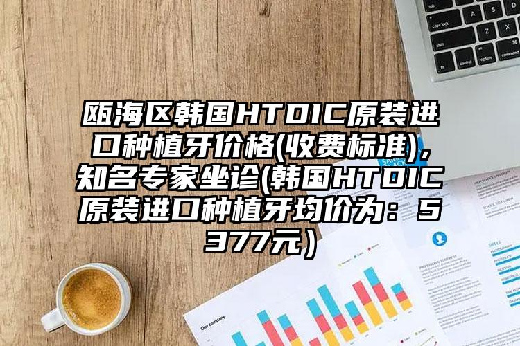瓯海区韩国HTDIC原装进口种植牙价格(收费标准)，知名专家坐诊(韩国HTDIC原装进口种植牙均价为：5377元）