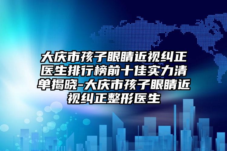 大庆市孩子眼睛近视纠正医生排行榜前十佳实力清单揭晓-大庆市孩子眼睛近视纠正整形医生