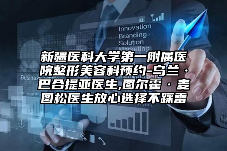 新疆医科大学第一附属医院整形美容科预约-乌兰·巴合提亚医生,图尔霍·麦图松医生放心选择不踩雷