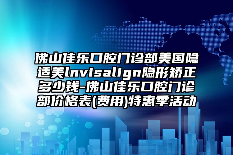 佛山佳乐口腔门诊部美国隐适美lnvisalign隐形矫正多少钱-佛山佳乐口腔门诊部价格表(费用)特惠季活动