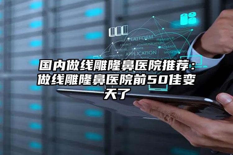 国内做线雕隆鼻医院推荐：做线雕隆鼻医院前50佳变天了