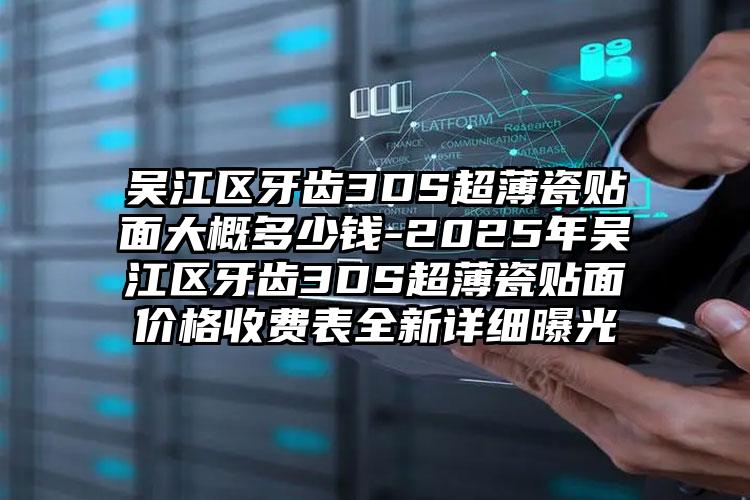 吴江区牙齿3DS超薄瓷贴面大概多少钱-2025年吴江区牙齿3DS超薄瓷贴面价格收费表全新详细曝光