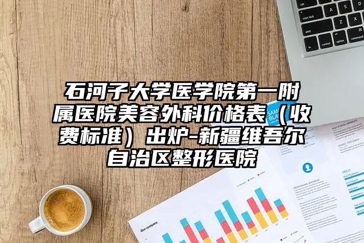 石河子大学医学院第一附属医院美容外科价格表（收费标准）出炉-新疆维吾尔自治区整形医院