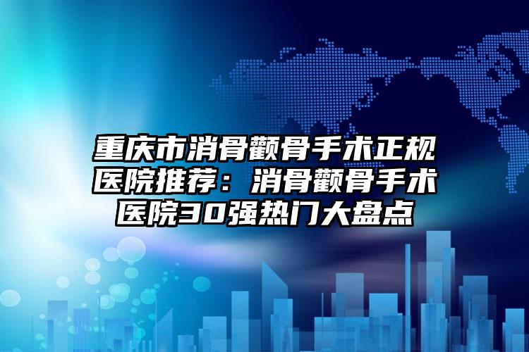 重庆市消骨颧骨手术正规医院推荐：消骨颧骨手术医院30强热门大盘点