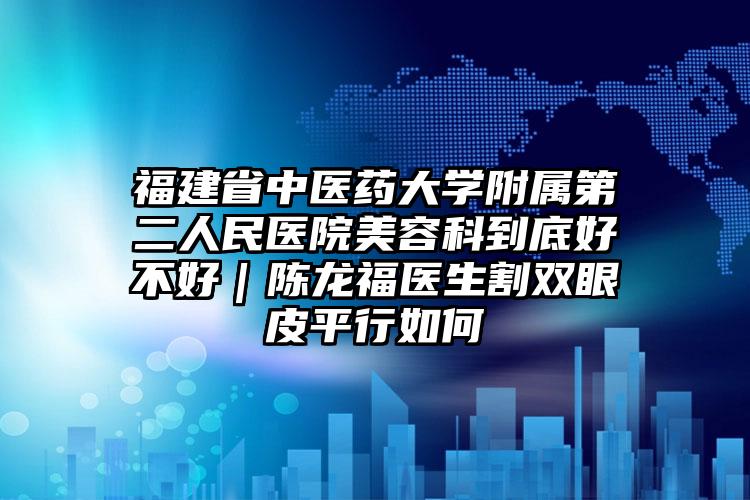 福建省中医药大学附属第二人民医院美容科到底好不好｜陈龙福医生割双眼皮平行如何