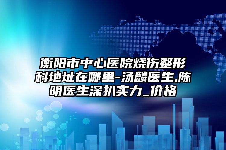 衡阳市中心医院烧伤整形科地址在哪里-汤麟医生,陈明医生深扒实力_价格