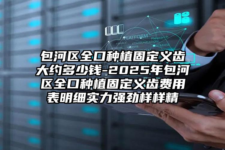 包河区全口种植固定义齿大约多少钱-2025年包河区全口种植固定义齿费用表明细实力强劲样样精