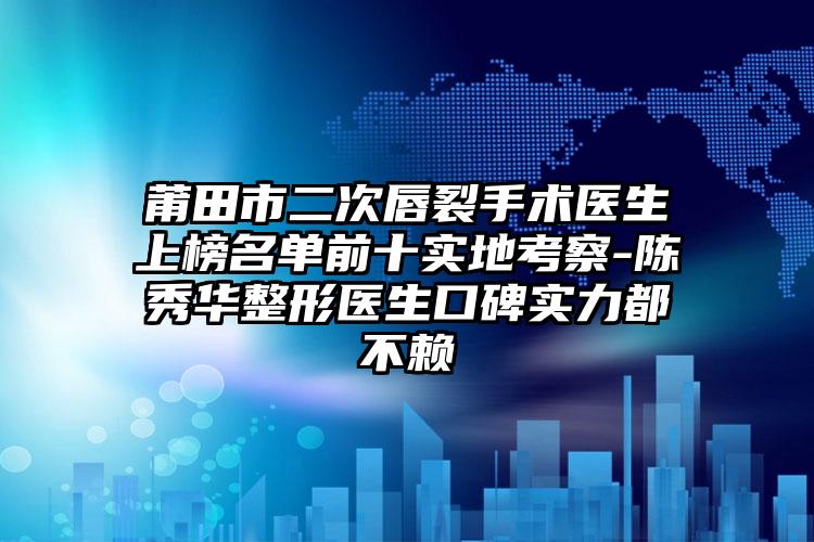 莆田市二次唇裂手术医生上榜名单前十实地考察-陈秀华整形医生口碑实力都不赖