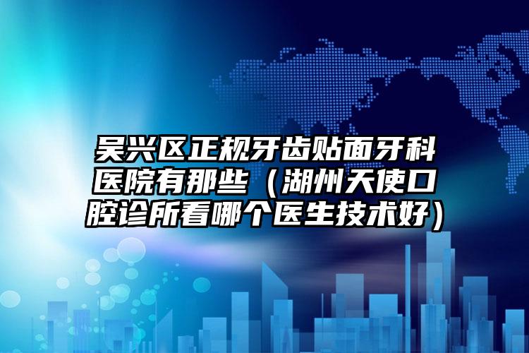 吴兴区正规牙齿贴面牙科医院有那些（湖州天使口腔诊所看哪个医生技术好）