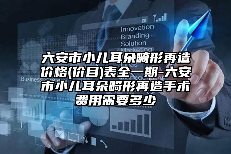 六安市小儿耳朵畸形再造价格(价目)表全一期-六安市小儿耳朵畸形再造手术费用需要多少