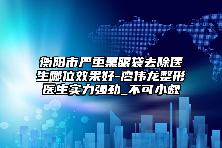 衡阳市严重黑眼袋去除医生哪位效果好-廖伟龙整形医生实力强劲_不可小觑