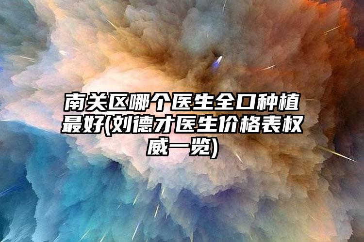 南关区哪个医生全口种植最好(刘德才医生价格表权威一览)