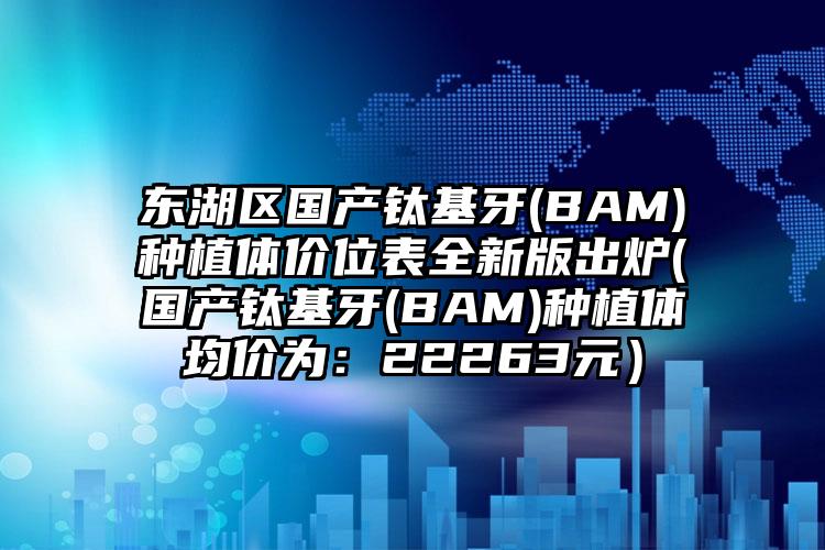 东湖区国产钛基牙(BAM)种植体价位表全新版出炉(国产钛基牙(BAM)种植体均价为：22263元）